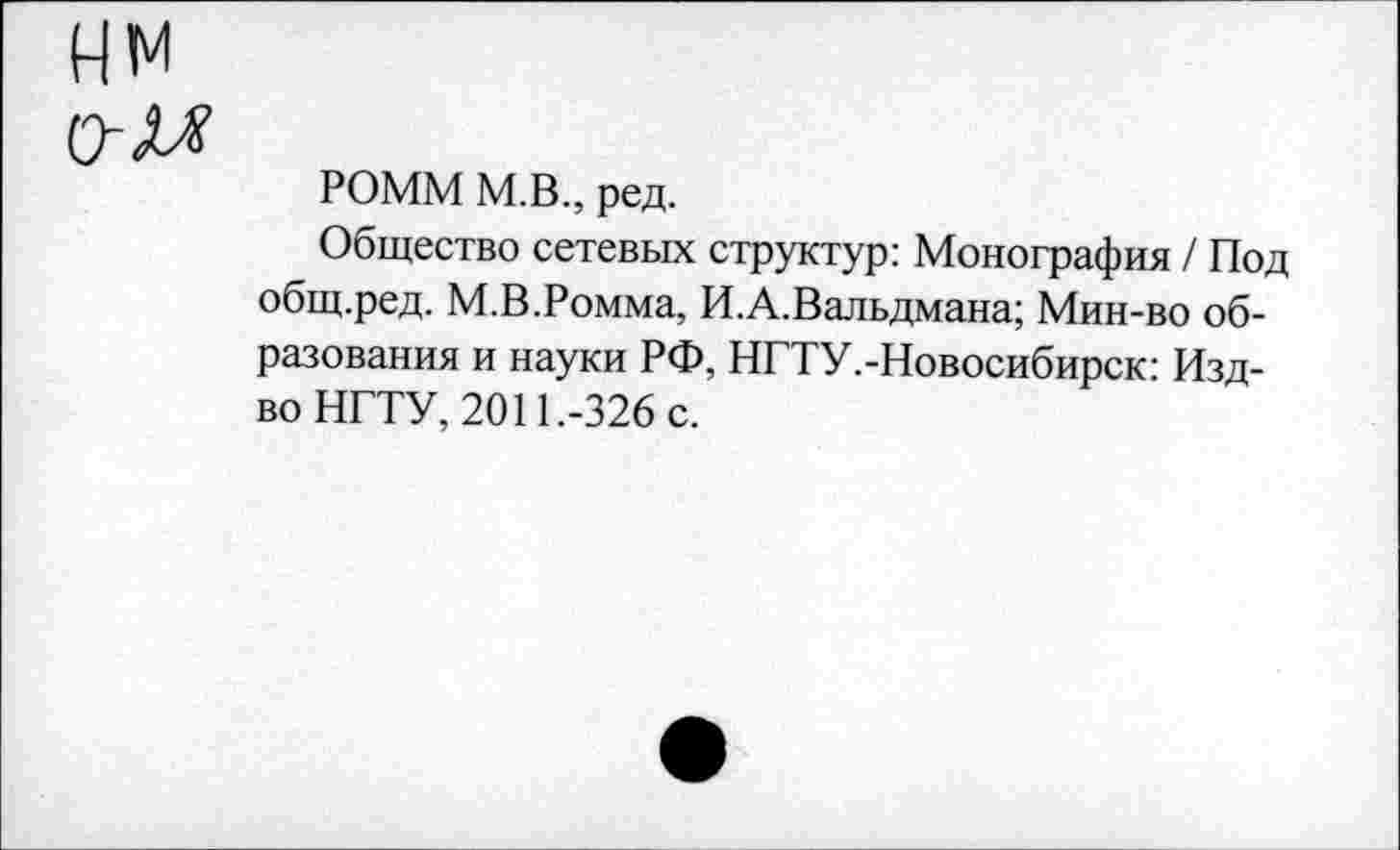 ﻿о-м
РОММ М.В., ред.
Общество сетевых структур: Монография / Под общ.ред. М.В.Ромма, И.А.Вальдмана; Мин-во образования и науки РФ, НГТУ.-Новосибирск: Изд-во НГТУ, 2011.-326 с.